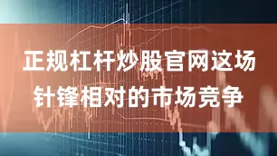正规杠杆炒股官网这场针锋相对的市场竞争