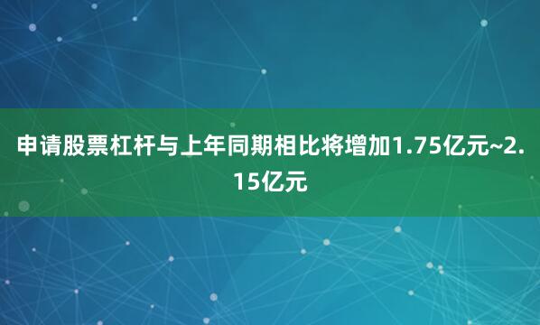 申请股票杠杆与上年同期相比将增加1.75亿元~2.15亿元