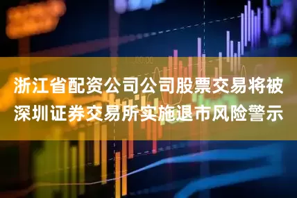 浙江省配资公司公司股票交易将被深圳证券交易所实施退市风险警示