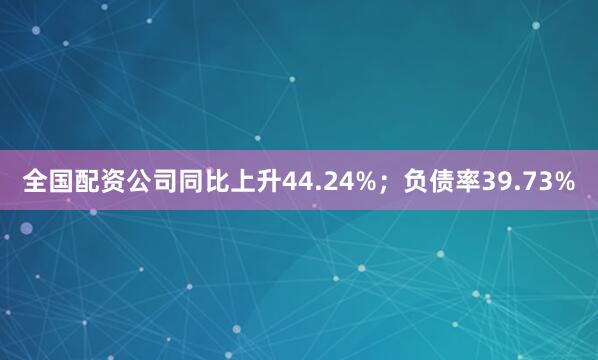 全国配资公司同比上升44.24%；负债率39.73%
