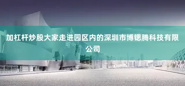 加杠杆炒股大家走进园区内的深圳市博锶腾科技有限公司