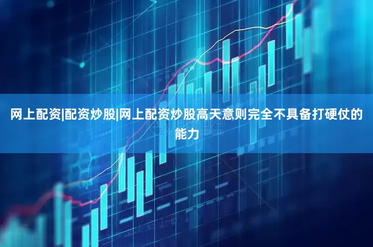 网上配资|配资炒股|网上配资炒股高天意则完全不具备打硬仗的能力