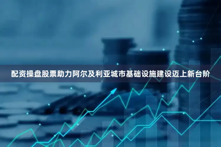 配资操盘股票助力阿尔及利亚城市基础设施建设迈上新台阶