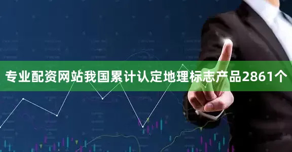专业配资网站我国累计认定地理标志产品2861个