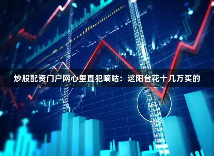 炒股配资门户网心里直犯嘀咕：这阳台花十几万买的
