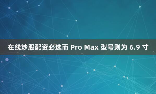 在线炒股配资必选而 Pro Max 型号则为 6.9 寸