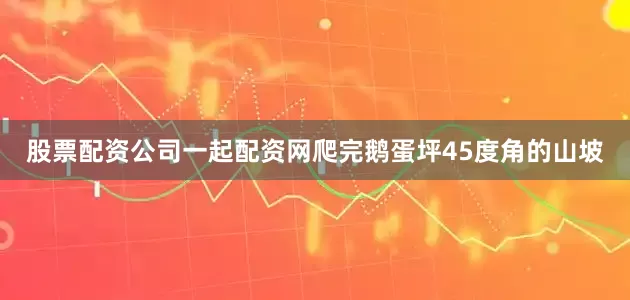 股票配资公司一起配资网爬完鹅蛋坪45度角的山坡