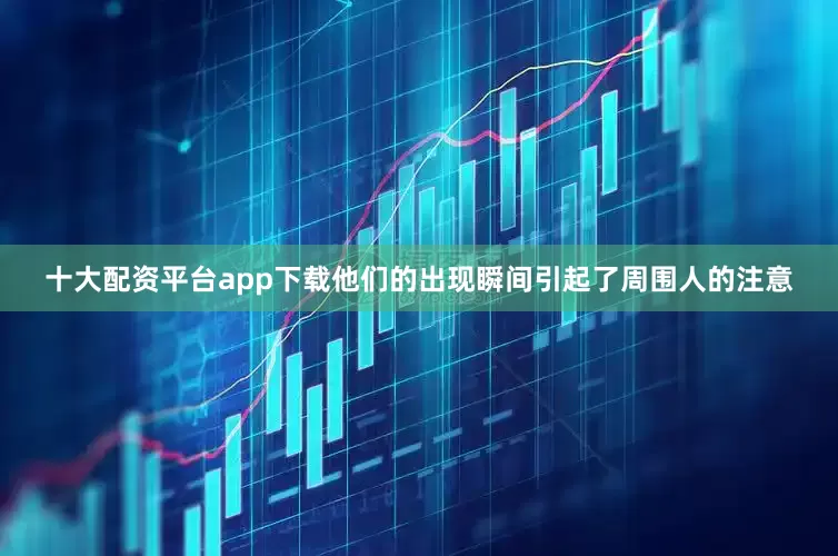 十大配资平台app下载他们的出现瞬间引起了周围人的注意